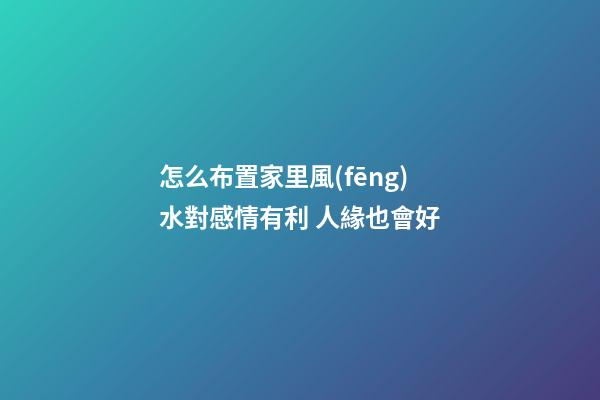 怎么布置家里風(fēng)水對感情有利 人緣也會好
